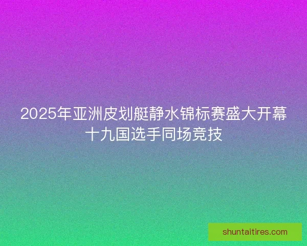 2025年亚洲皮划艇静水锦标赛盛大开幕十九国选手同场竞技