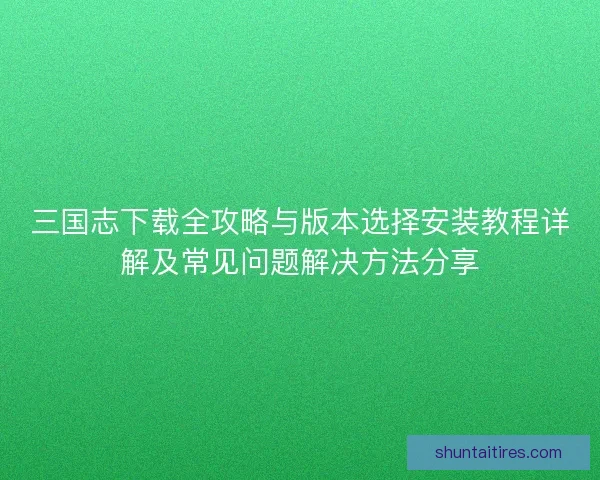 三国志下载全攻略与版本选择安装教程详解及常见问题解决方法分享 三国志下载全攻略与版本选择安装教程详解及常见问题解决方法分享