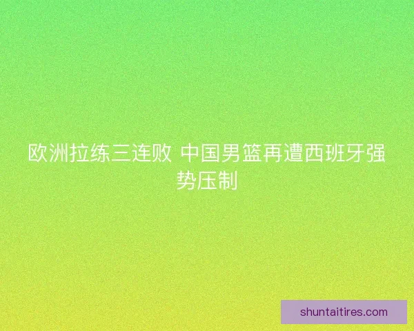 欧洲拉练三连败 中国男篮再遭西班牙强势压制