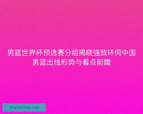 男篮世界杯预选赛分组揭晓强敌环伺中国男篮出线形势与看点前瞻
