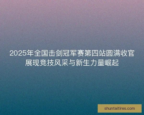 2025年全国击剑冠军赛第四站圆满收官展现竞技风采与新生力量崛起