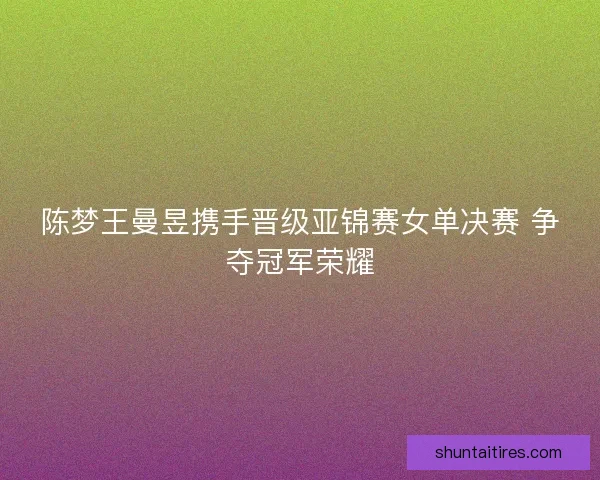 陈梦王曼昱携手晋级亚锦赛女单决赛 争夺冠军荣耀