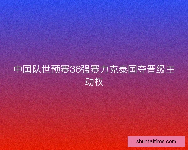 中国队世预赛36强赛力克泰国夺晋级主动权 中国队世预赛36强赛力克泰国夺晋级主动权