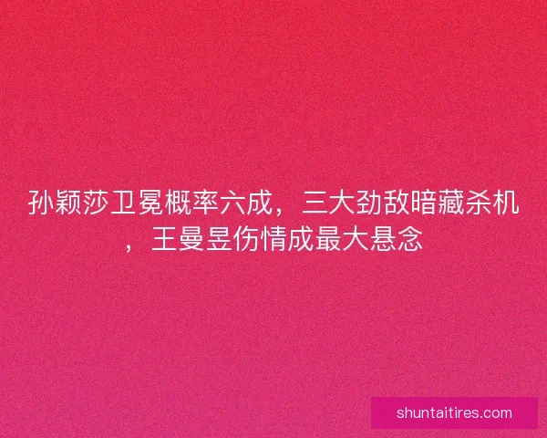 孙颖莎卫冕概率六成，三大劲敌暗藏杀机，王曼昱伤情成最大悬念