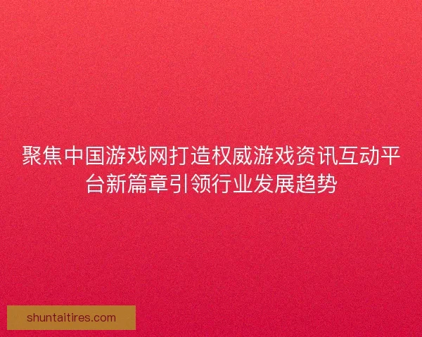 聚焦中国游戏网打造权威游戏资讯互动平台新篇章引领行业发展趋势 聚焦中国游戏网打造权威游戏资讯互动平台新篇章引领行业发展趋势