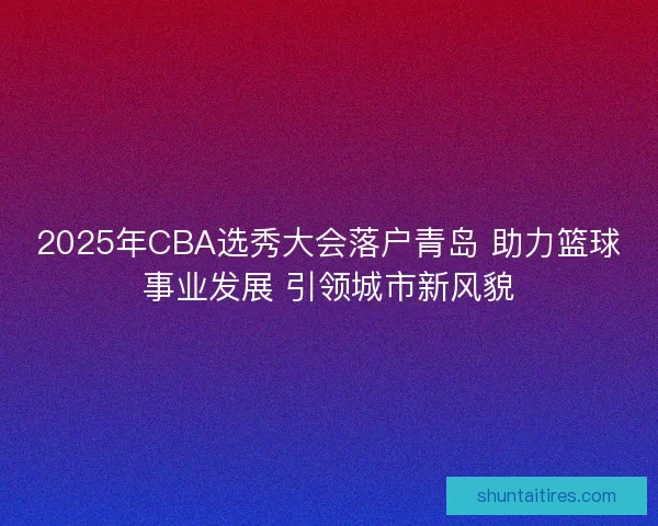 2025年CBA选秀大会落户青岛 助力篮球事业发展 引领城市新风貌