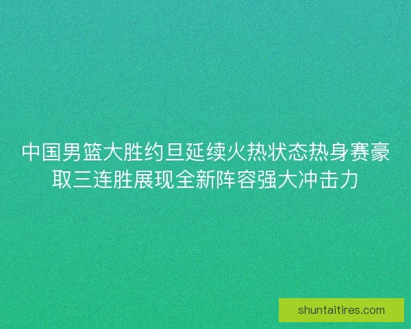 中国男篮大胜约旦延续火热状态热身赛豪取三连胜展现全新阵容强大冲击力