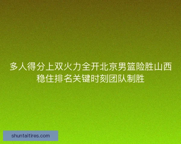 多人得分上双火力全开北京男篮险胜山西稳住排名关键时刻团队制胜 多人得分上双火力全开北京男篮险胜山西稳住排名关键时刻团队制胜