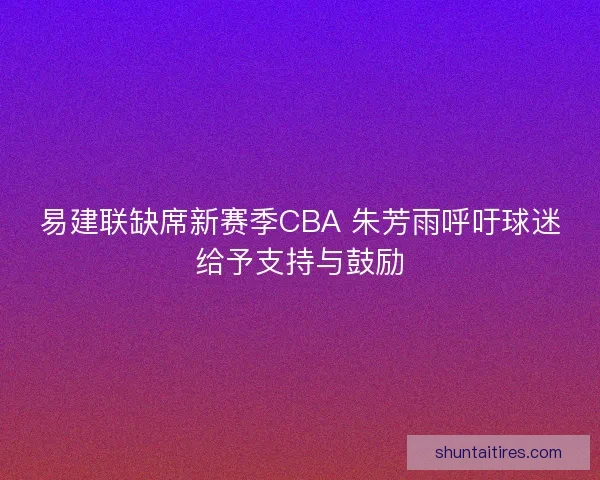 易建联缺席新赛季CBA 朱芳雨呼吁球迷给予支持与鼓励
