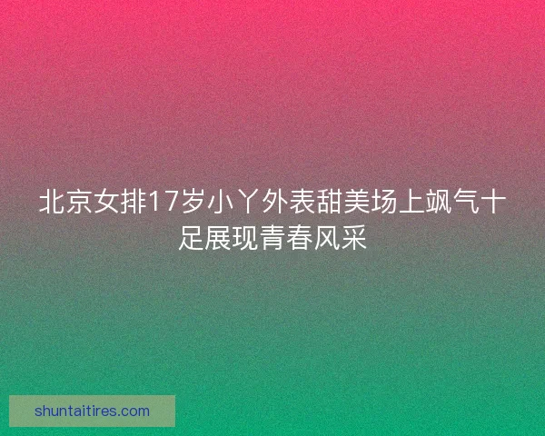 北京女排17岁小丫外表甜美场上飒气十足展现青春风采 北京女排17岁小丫外表甜美场上飒气十足展现青春风采