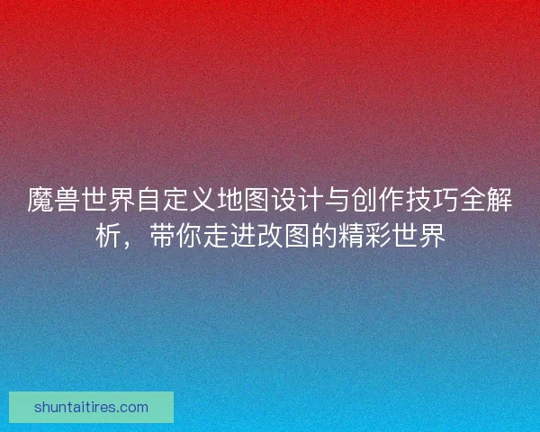 魔兽世界自定义地图设计与创作技巧全解析，带你走进改图的精彩世界