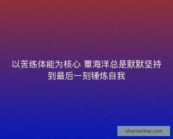 以苦练体能为核心 覃海洋总是默默坚持到最后一刻锤炼自我 以苦练体能为核心 覃海洋总是默默坚持到最后一刻锤炼自我