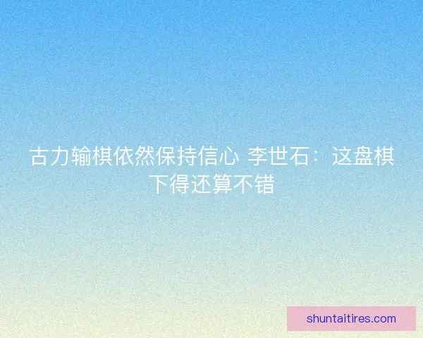 古力输棋依然保持信心 李世石:这盘棋下得还算不错 古力输棋依然保持信心 李世石:这盘棋下得还算不错