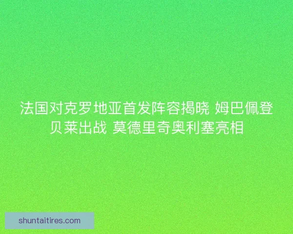 法国对克罗地亚首发阵容揭晓 姆巴佩登贝莱出战 莫德里奇奥利塞亮相