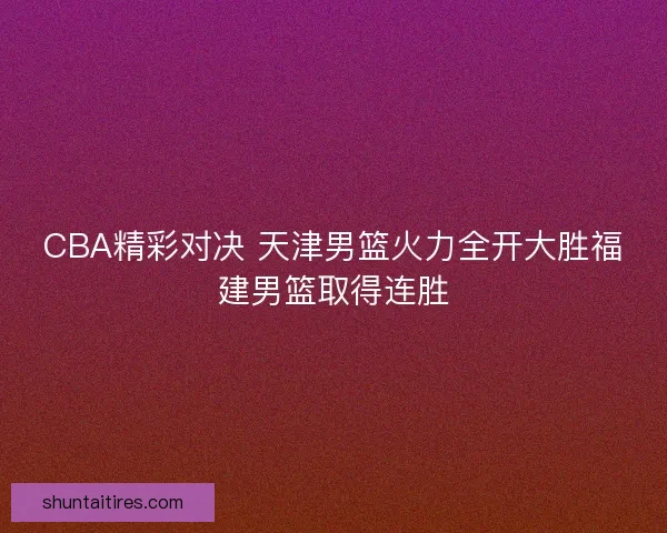 CBA精彩对决 天津男篮火力全开大胜福建男篮取得连胜 CBA精彩对决 天津男篮火力全开大胜福建男篮取得连胜