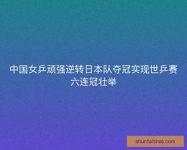 中国女乒顽强逆转日本队夺冠实现世乒赛六连冠壮举