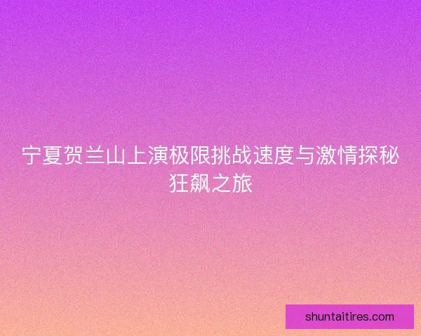 宁夏贺兰山上演极限挑战速度与激情探秘狂飙之旅 宁夏贺兰山上演极限挑战速度与激情探秘狂飙之旅