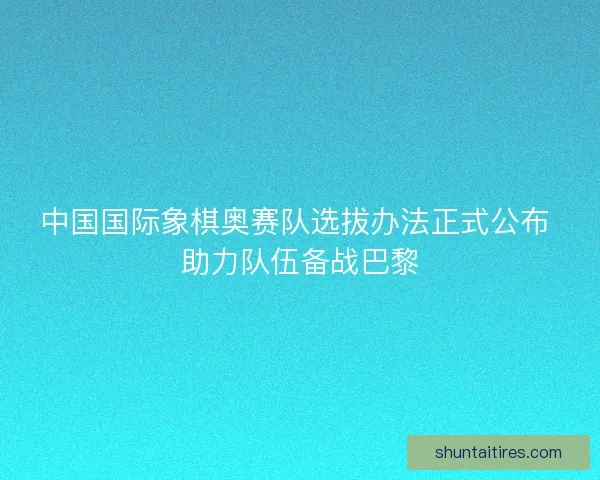 中国国际象棋奥赛队选拔办法正式公布 助力队伍备战巴黎