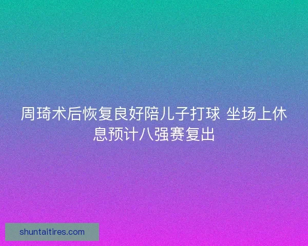 周琦术后恢复良好陪儿子打球 坐场上休息预计八强赛复出