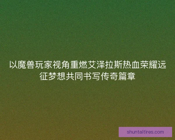 以魔兽玩家视角重燃艾泽拉斯热血荣耀远征梦想共同书写传奇篇章