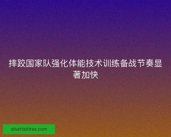 摔跤国家队强化体能技术训练备战节奏显著加快