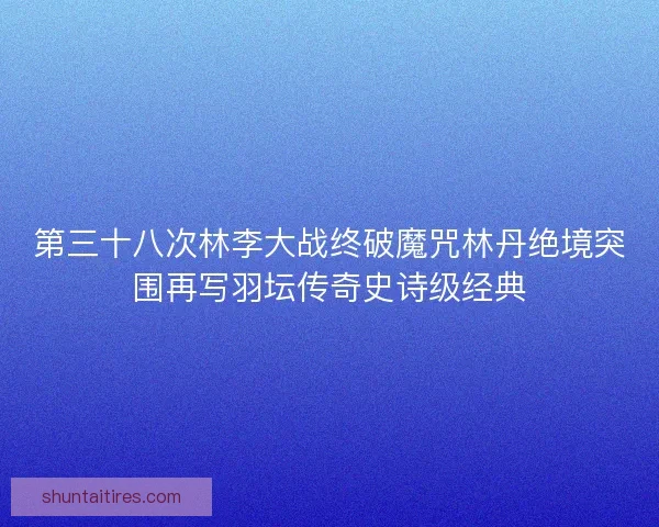 第三十八次林李大战终破魔咒林丹绝境突围再写羽坛传奇史诗级经典