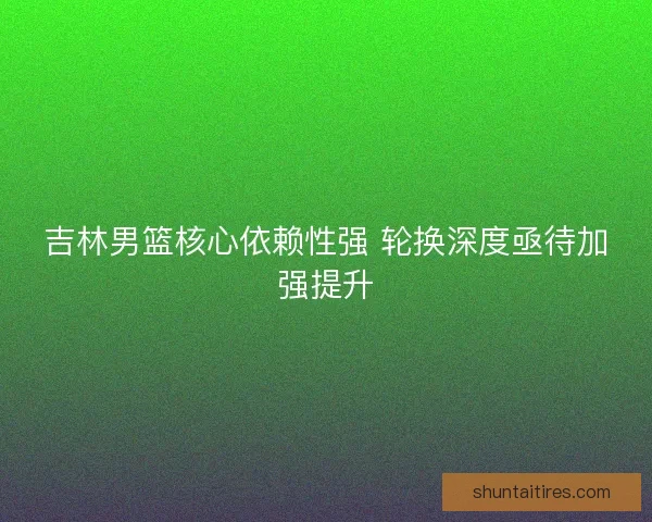 吉林男篮核心依赖性强 轮换深度亟待加强提升