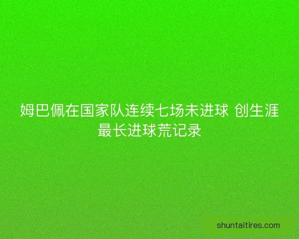 姆巴佩在国家队连续七场未进球 创生涯最长进球荒记录 姆巴佩在国家队连续七场未进球 创生涯最长进球荒记录