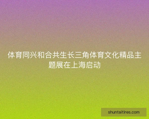 体育同兴和合共生长三角体育文化精品主题展在上海启动