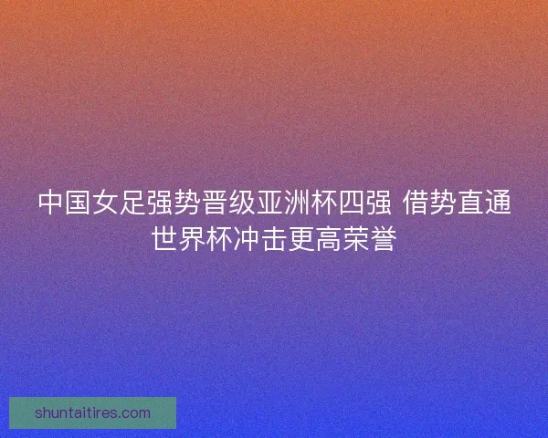 中国女足强势晋级亚洲杯四强 借势直通世界杯冲击更高荣誉