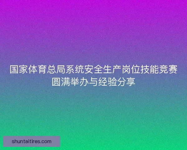 国家体育总局系统安全生产岗位技能竞赛圆满举办与经验分享 国家体育总局系统安全生产岗位技能竞赛圆满举办与经验分享